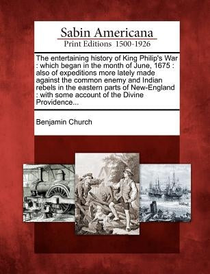 The Entertaining History of King Philip's War: Which Began in the Month of June, 1675: Also of Expeditions More Lately Made Against the Common Enemy a by Church, Benjamin