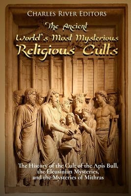 The Ancient World's Most Mysterious Religious Cults: The History of the Cult of the Apis Bull, the Eleusinian Mysteries, and the Mysteries of Mithras by Charles River Editors