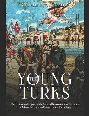 The Young Turks: The History and Legacy of the Political Movement that Attempted to Reform the Ottoman Empire Before Its Collapse by Charles River Editors