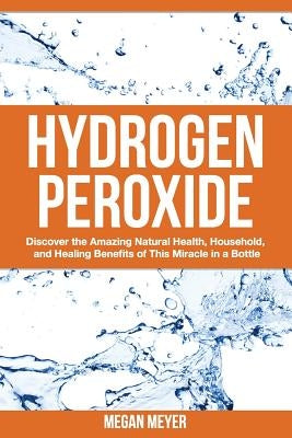 Hydrogen Peroxide: Discover the Amazing Natural Health, Household and Healing Benefits of This Miracle in a Bottle by Meyer, Megan
