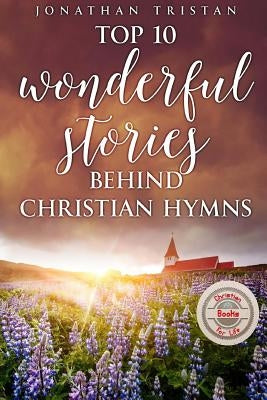 Top 10 Wonderful Stories Behind Christian Hymns: 10 Stories You Didn't Know Will Uplift Your Spirit by Tristan, Jonathan