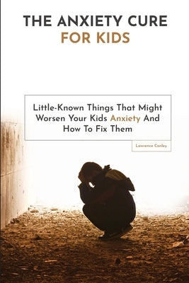 The Anxiety Cure For Kids: Little-Known Things That Might Worsen Your Kids Anxiety And How To Fix Them by Conley, Lawrence