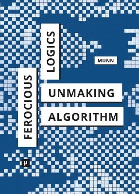 Ferocious Logics: Unmaking the Algorithm by Munn, Luke