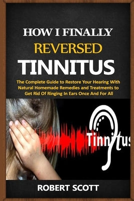 How I Finally Reversed Tinnitus: The Complete Guide to Restore Your Hearing With Natural Homemade Remedies and Treatments to Get Rid Of Ringing In Ear by Scott, Robert