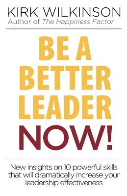 Be a Better Leader NOW!: New Insights on 10 Powerful Skills that will Dramatically Increase Your Leadership Effectiveness by Wilkinson, Kirk