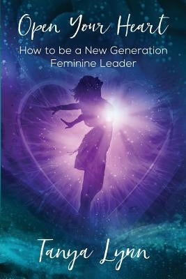 Open Your Heart: How to be a New Generation Feminine Leader by Lynn, Tanya