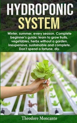 Hydroponic System: Winter, summer, every season. Complete beginner's guide; learn to grow fruits, vegetables, herbs without a garden. Ine by Moncanto, Theodore