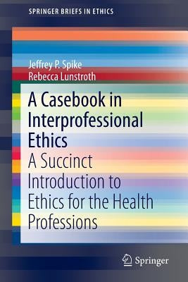 A Casebook in Interprofessional Ethics: A Succinct Introduction to Ethics for the Health Professions by Spike, Jeffrey P.