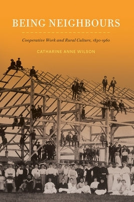 Being Neighbours: Cooperative Work and Rural Culture, 1830-1960 by Wilson, Catharine Anne