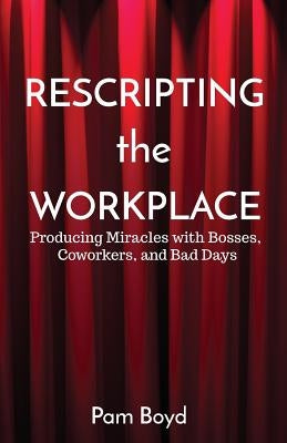Rescripting the Workplace: Producing Miracles with Bosses, Coworkers, and Bad Days by Boyd, Pam