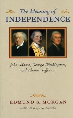 The Meaning of Independence: John Adams, George Washington, and Thomas Jefferson by Morgan, Edmund S.