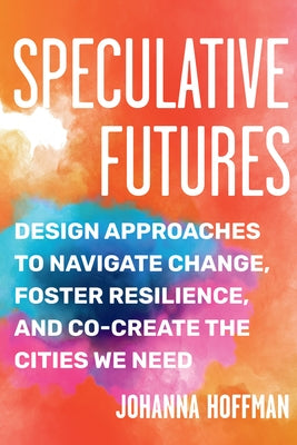 Speculative Futures: Design Approaches to Navigate Change, Foster Resilience, and Co-Create the Citie S We Need by Hoffman, Johanna