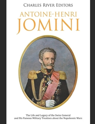 Antoine-Henri Jomini: The Life and Legacy of the Swiss General and His Famous Military Treatises about the Napoleonic Wars by Charles River Editors