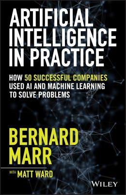 Artificial Intelligence in Practice: How 50 Successful Companies Used AI and Machine Learning to Solve Problems by Marr, Bernard