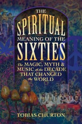 The Spiritual Meaning of the Sixties: The Magic, Myth, and Music of the Decade That Changed the World by Churton, Tobias