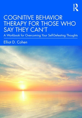 Cognitive Behavior Therapy for Those Who Say They Can't: A Workbook for Overcoming Your Self-Defeating Thoughts by Cohen, Elliot D.