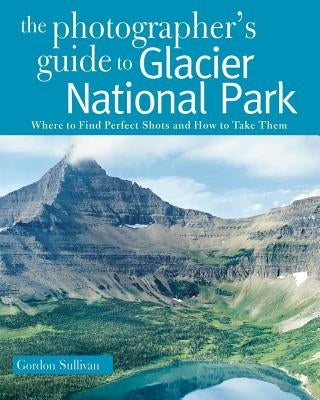 Photographer's Guide to Glacier National Park: Where to Find Perfect Shots and How to Take Them by Sullivan, Gordon