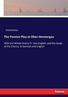 The Passion Play at Ober-Ammergau: With the Whole Drama Tr. Into English, and the Songs of the Chorus, in German and English by Anonymous