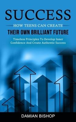 Success: How Teens Can Create Their Own Brilliant Future (Timeless Principles To Develop Inner Confidence And Create Authentic by Bishop, Damian