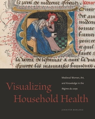 Visualizing Household Health: Medieval Women, Art, and Knowledge in the Régime Du Corps by Borland, Jennifer