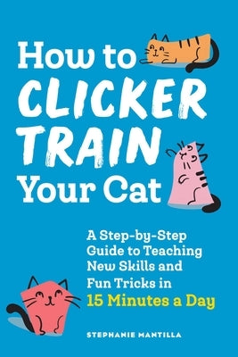 How to Clicker Train Your Cat: A Step-By-Step Guide to Teaching New Skills and Fun Tricks in 15 Minutes a Day by Mantilla, Stephanie