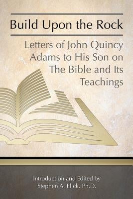 Build Upon the Rock: Letters of John Quincy Adams to His Son on the Bible and Its Teachings by Flick Ph. D., Stephen a.