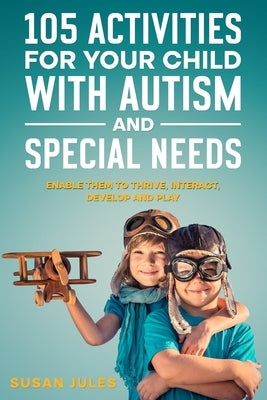 105 Activities for Your Child With Autism and Special Needs: Enable them to Thrive, Interact, Develop and Play by Jules, Susan