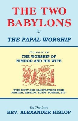 The Two Babylons, Or the Papal Worship: Proved to be THE WORSHIP OF NIMROD AND HIS WIFE by Hislop, Alexander