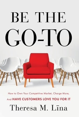 Be the Go-To: How to Own Your Competitive Market, Charge More, and Have Customers Love You For It by Lina, Theresa M.