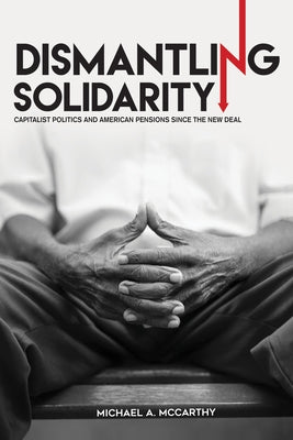Dismantling Solidarity: Capitalist Politics and American Pensions Since the New Deal by McCarthy, Michael A.
