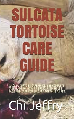 Sulcata Tortoise Care Guide: Sulcata Tortoise Care Guide: The Complete Care Guide on How to Breed, Feed, House, Raise and Care for Sulcata Tortoise by Jeffry, Chi