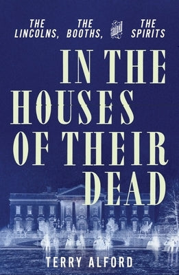 In the Houses of Their Dead: The Lincolns, the Booths, and the Spirits by Alford, Terry