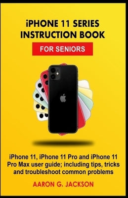 iPHONE 11 SERIES INSTRUCTION BOOK FOR SENIORS: iPhone 11, iPhone 11 Pro and iPhone 11 Pro Max user guide; including tips, tricks and troubleshoot comm by Jackson, Aaron G.