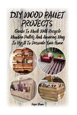 DIY Wood Pallet Projects: Guide To Work With Recycled Wooden Pallets And Amazing Way To Use It To Decorate Your Home: (Household Hacks, DIY Proj by Bloom, Roger