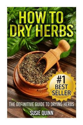 How to Dry Herbs: The Definitive Guide to Drying Herbs (Getting the Most Out of Your Herb Garden) by Quinn, Susie