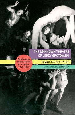 The Unknown Theatre of Jerzy Grotowski: Performances in the Theatre of 13 Rows, 1959-1964 by Kosinski, Dariusz