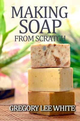 Making Soap From Scratch: How to Make Handmade Soap - A Beginners Guide and Beyond by White, Gregory Lee