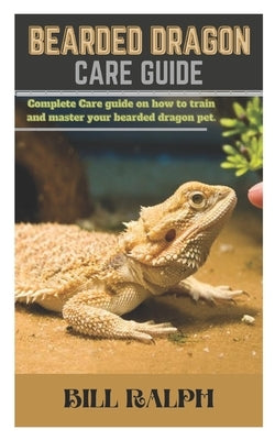 Bearded Dragon Care Guide: Complete Care guide oh how to train and master your bearded dragon pet. by Ralph, Bill