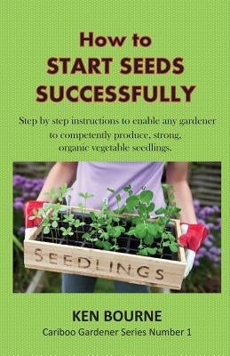 How to Start Seeds Successfully: Step by step instructions to enable any gardener to competently produce, strong, organic vegetable seedlings by Bourne, Ken