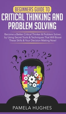 Beginners Guide to Critical Thinking and Problem Solving: Become a Better Critical Thinker & Problem Solver, by Using Secret Tools & Techniques That W by Hughes, Pamela