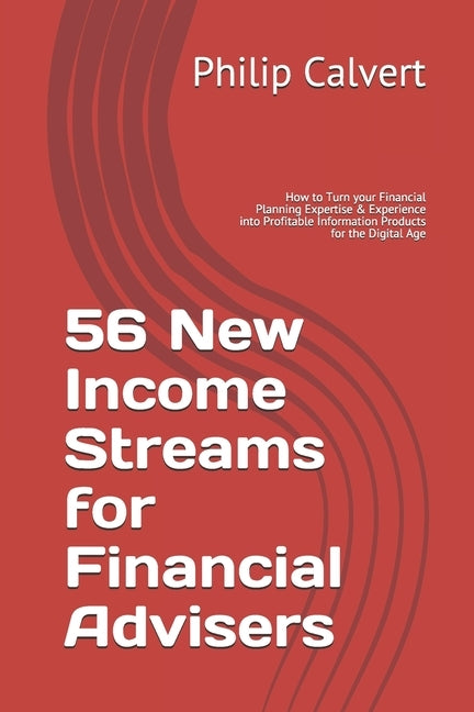 56 New Income Streams for Financial Advisers: How to Turn your Financial Planning Expertise & Experience into Profitable Information Products for the by Calvert, Philip