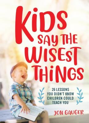 Kids Say the Wisest Things: 26 Lessons You Didn't Know Children Could Teach You by Gauger, Jon