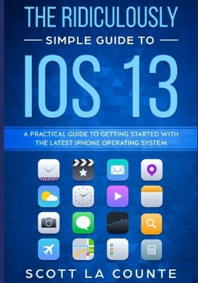 The Ridiculously Simple Guide to iOS 13: A Practical Guide to Getting Started With the Latest iPhone Operating System by La Counte, Scott