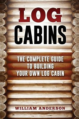 Log Cabins - The Complete Guide to Building Your Own Log Cabin by Anderson, William