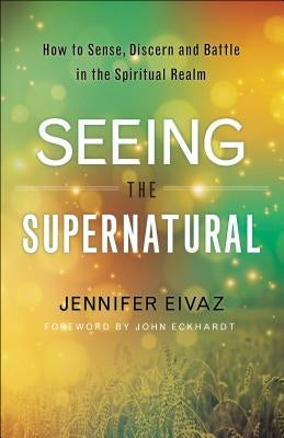 Seeing the Supernatural: How to Sense, Discern and Battle in the Spiritual Realm by Eivaz, Jennifer