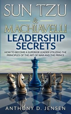 Sun Tzu & Machiavelli Leadership Secrets: How To Become A Superior Leader Utilizing The Principles Of The Art Of War And The Prince by Jensen, Anthony D.