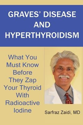 Graves' Disease And Hyperthyroidism: What You Must Know Before They Zap Your Thyroid With Radioactive Iodine by Zaidi, MD Sarfraz