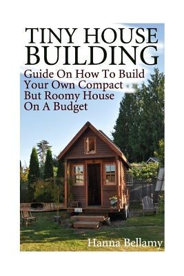 Tiny House Building: Guide On How To Build Your Own Compact But Roomy House On A Budget: (Tiny House Living) by Bellamy, Hanna