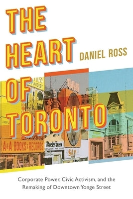 The Heart of Toronto: Corporate Power, Civic Activism, and the Remaking of Downtown Yonge Street by Ross, Daniel