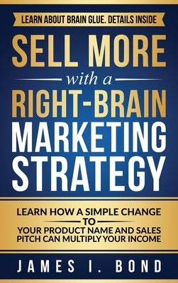 Sell More With A Right-Brain Marketing Strategy: Learn How A Simple Change To Your Product Name And Sales Pitch Can Multiply Your Income by Bond, James I.